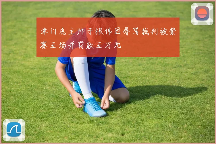 津门虎主帅于根伟因辱骂裁判被禁赛五场并罚款五万元