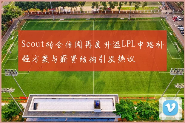 Scout转会传闻再度升温LPL中路补强方案与薪资结构引发热议