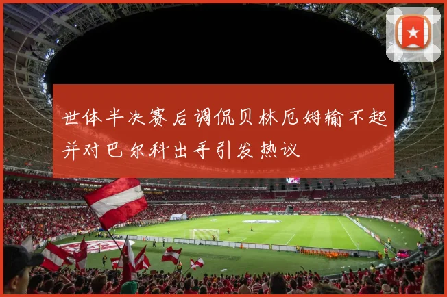 世体半决赛后调侃贝林厄姆输不起并对巴尔科出手引发热议