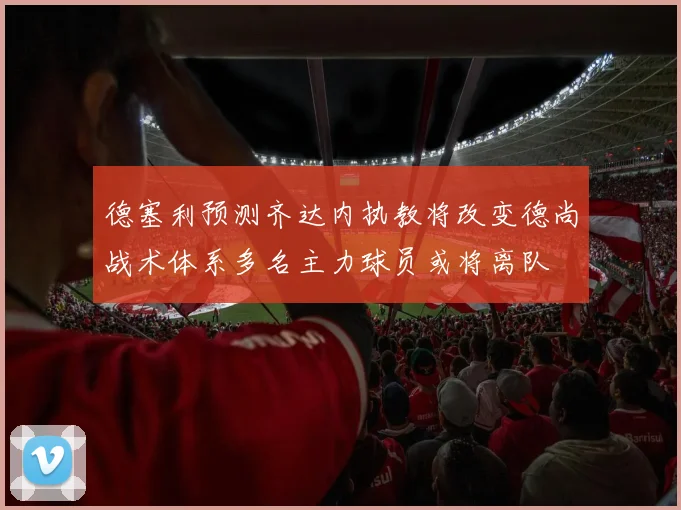 德塞利预测齐达内执教将改变德尚战术体系多名主力球员或将离队