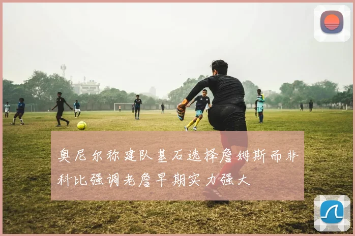 奥尼尔称建队基石选择詹姆斯而非科比强调老詹早期实力强大