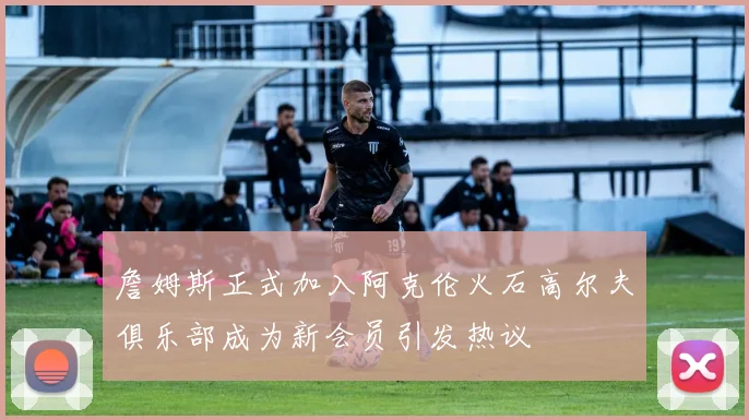 詹姆斯正式加入阿克伦火石高尔夫俱乐部成为新会员引发热议