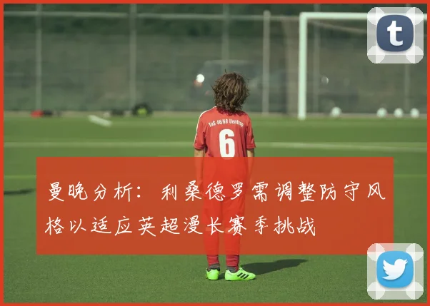 曼晚分析:利桑德罗需调整防守风格以适应英超漫长赛季挑战
