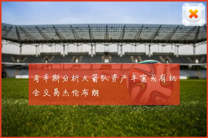 考辛斯分析火箭队资产丰富或有机会交易杰伦布朗