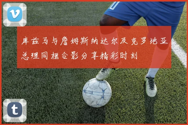 库兹马与詹姆斯纳达尔及克罗地亚总理同框合影分享精彩时刻