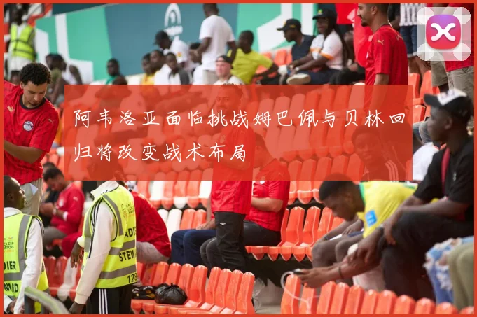 阿韦洛亚面临挑战姆巴佩与贝林回归将改变战术布局