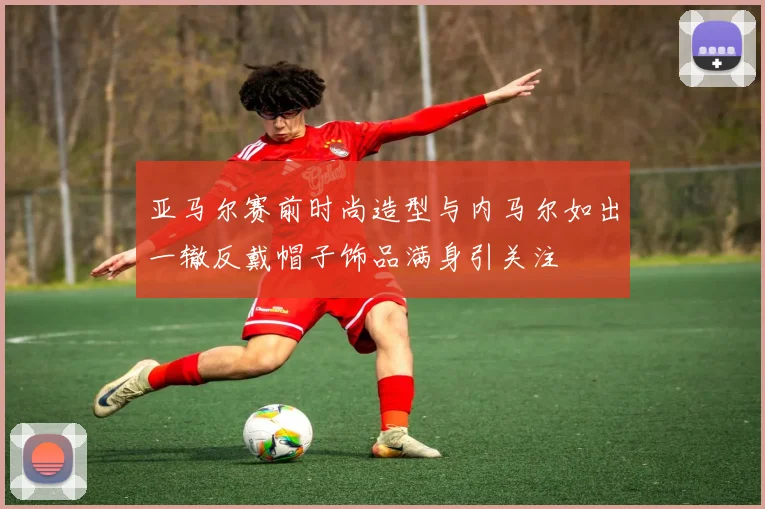 亚马尔赛前时尚造型与内马尔如出一辙反戴帽子饰品满身引关注