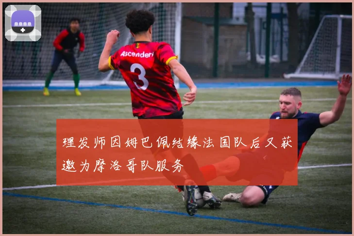 理发师因姆巴佩结缘法国队后又获邀为摩洛哥队服务