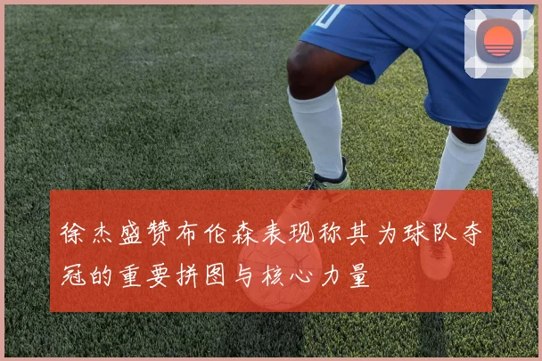 徐杰盛赞布伦森表现称其为球队夺冠的重要拼图与核心力量
