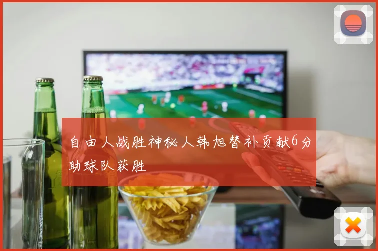 自由人战胜神秘人韩旭替补贡献6分助球队获胜