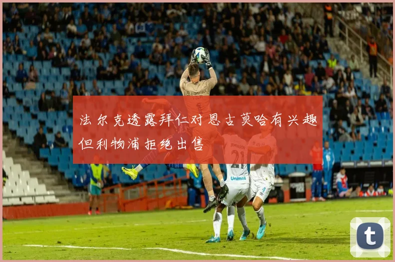 法尔克透露拜仁对恩古莫哈有兴趣但利物浦拒绝出售