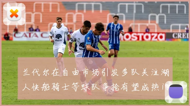 兰代尔在自由市场引发多队关注湖人快船骑士等球队争抢有望成热门球员