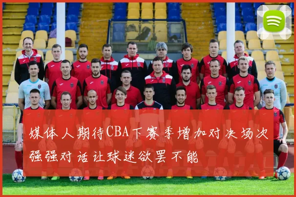 媒体人期待CBA下赛季增加对决场次强强对话让球迷欲罢不能