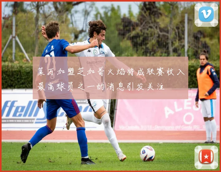 莱万加盟芝加哥火焰将成联赛收入最高球员之一的消息引发关注