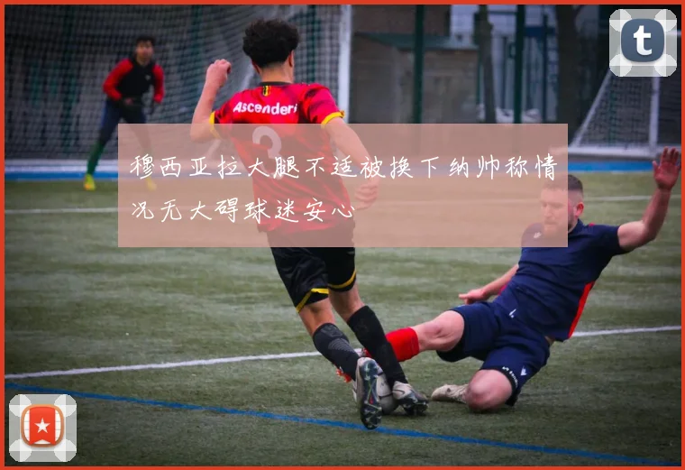 穆西亚拉大腿不适被换下纳帅称情况无大碍球迷安心