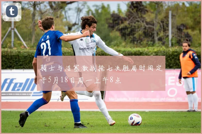骑士与活塞激战抢七决胜局时间定于5月18日周一上午8点