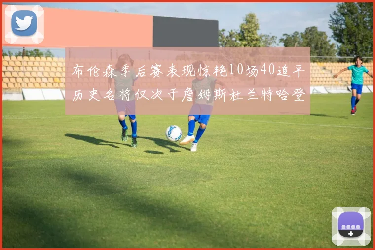 布伦森季后赛表现惊艳10场40追平历史名将仅次于詹姆斯杜兰特哈登