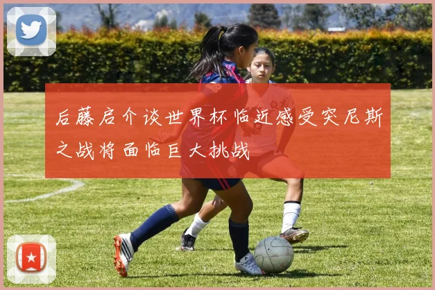 后藤启介谈世界杯临近感受突尼斯之战将面临巨大挑战