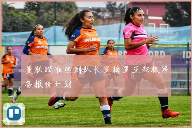曼联瞄准热刺队长罗梅罗正积极筹备报价计划