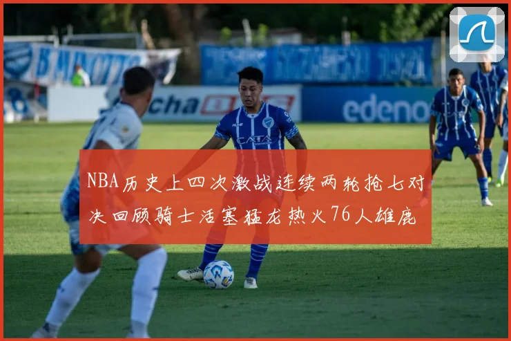 NBA历史上四次激战连续两轮抢七对决回顾骑士活塞猛龙热火76人雄鹿子弹马刺
