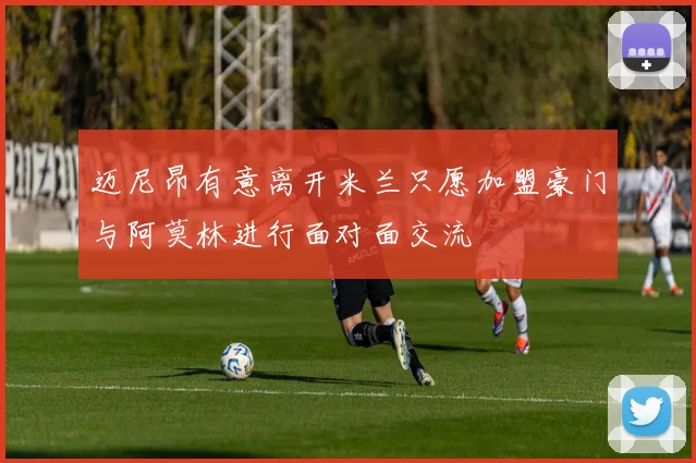 迈尼昂有意离开米兰只愿加盟豪门与阿莫林进行面对面交流