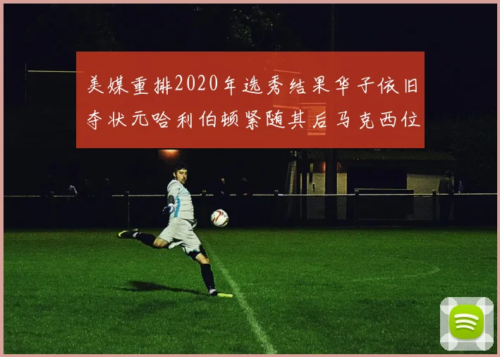 美媒重排2020年选秀结果华子依旧夺状元哈利伯顿紧随其后马克西位列探花
