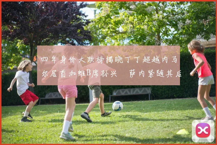 四年身价大跌榜揭晓丁丁超越内马尔居首加维B席孙兴慜萨内紧随其后